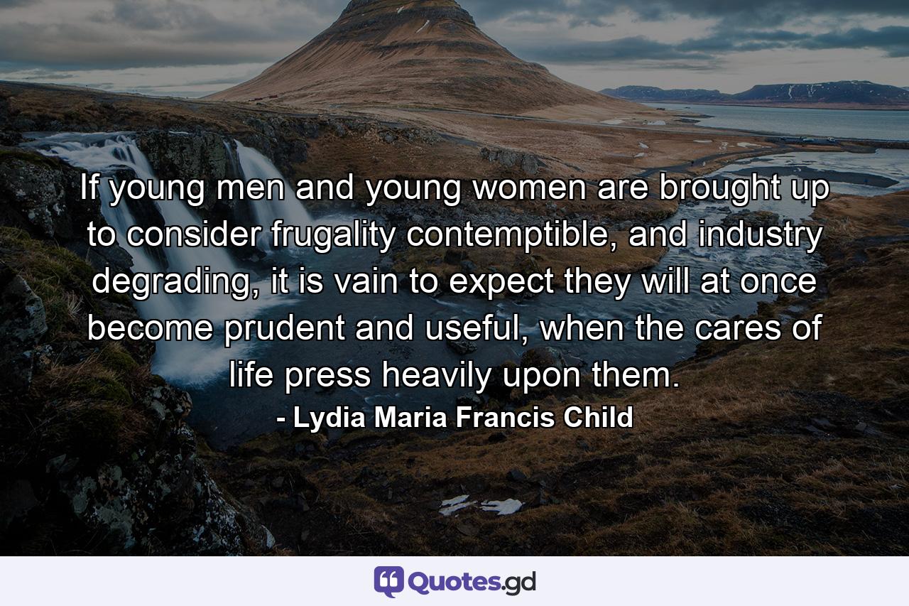 If young men and young women are brought up to consider frugality contemptible, and industry degrading, it is vain to expect they will at once become prudent and useful, when the cares of life press heavily upon them. - Quote by Lydia Maria Francis Child