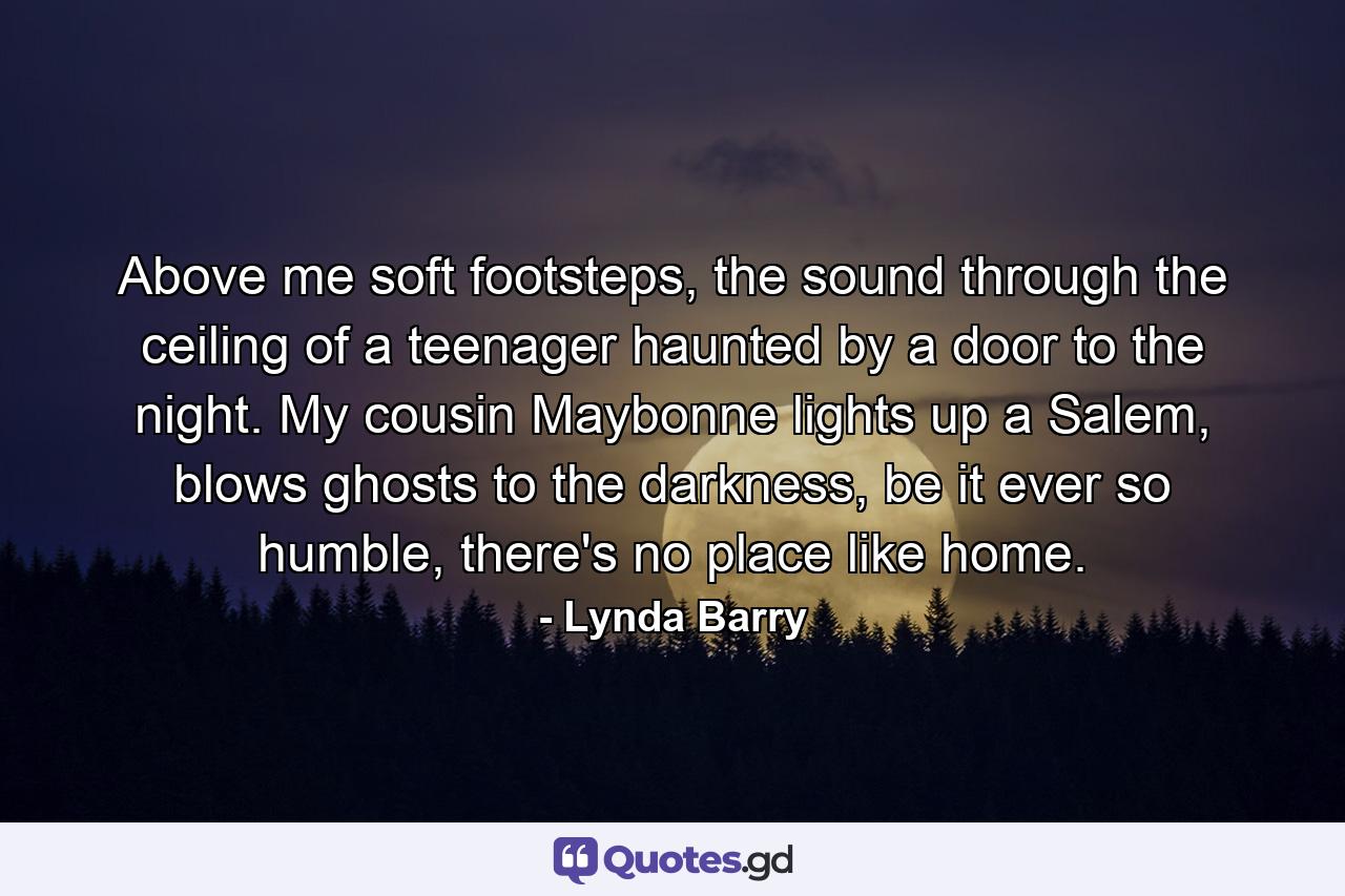 Above me soft footsteps, the sound through the ceiling of a teenager haunted by a door to the night. My cousin Maybonne lights up a Salem, blows ghosts to the darkness, be it ever so humble, there's no place like home. - Quote by Lynda Barry