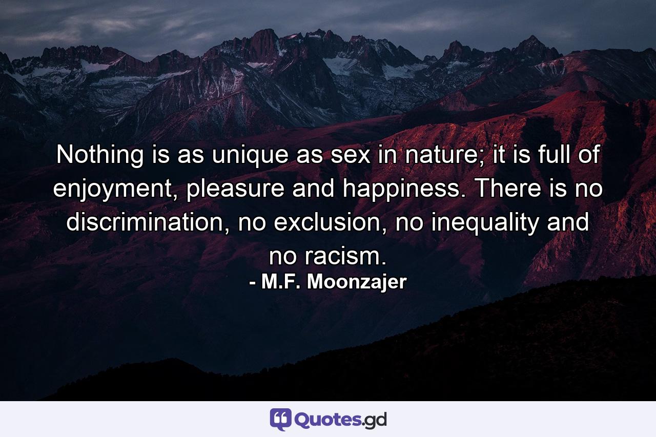 Nothing is as unique as sex in nature; it is full of enjoyment, pleasure and happiness. There is no discrimination, no exclusion, no inequality and no racism. - Quote by M.F. Moonzajer