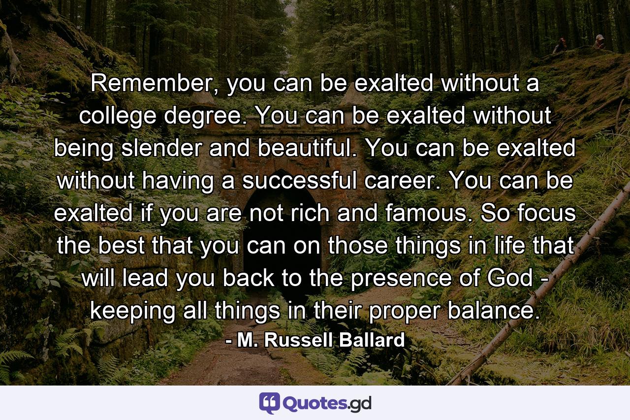 Remember, you can be exalted without a college degree. You can be exalted without being slender and beautiful. You can be exalted without having a successful career. You can be exalted if you are not rich and famous. So focus the best that you can on those things in life that will lead you back to the presence of God - keeping all things in their proper balance. - Quote by M. Russell Ballard