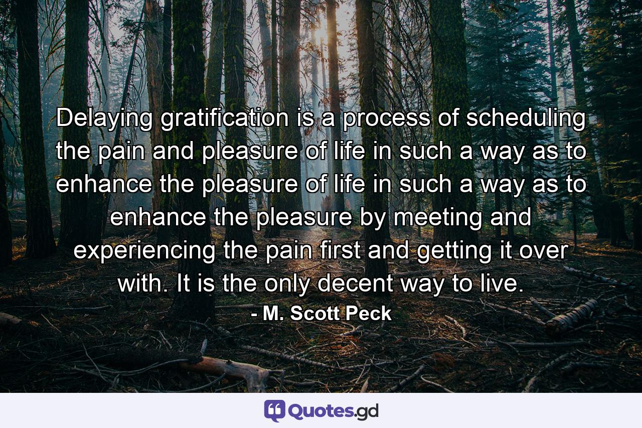 Delaying gratification is a process of scheduling the pain and pleasure of life in such a way as to enhance the pleasure of life in such a way as to enhance the pleasure by meeting and experiencing the pain first and getting it over with. It is the only decent way to live. - Quote by M. Scott Peck