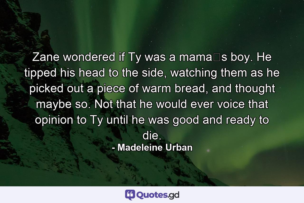 Zane wondered if Ty was a mama‟s boy. He tipped his head to the side, watching them as he picked out a piece of warm bread, and thought maybe so. Not that he would ever voice that opinion to Ty until he was good and ready to die. - Quote by Madeleine Urban