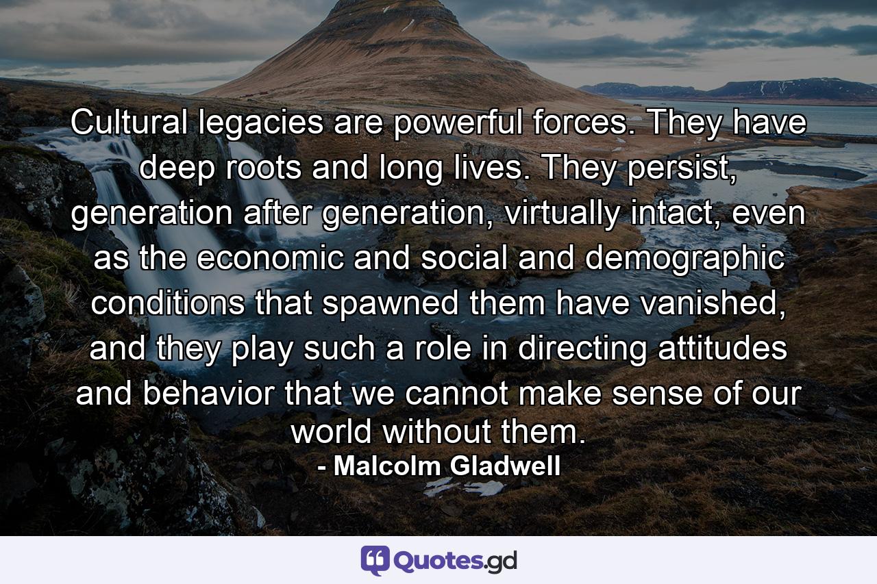 Cultural legacies are powerful forces. They have deep roots and long lives. They persist, generation after generation, virtually intact, even as the economic and social and demographic conditions that spawned them have vanished, and they play such a role in directing attitudes and behavior that we cannot make sense of our world without them. - Quote by Malcolm Gladwell