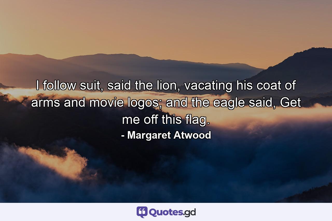 I follow suit, said the lion, vacating his coat of arms and movie logos; and the eagle said, Get me off this flag. - Quote by Margaret Atwood