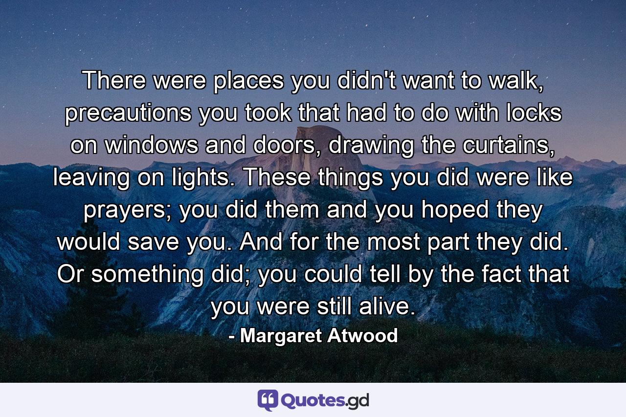 There were places you didn't want to walk, precautions you took that had to do with locks on windows and doors, drawing the curtains, leaving on lights. These things you did were like prayers; you did them and you hoped they would save you. And for the most part they did. Or something did; you could tell by the fact that you were still alive. - Quote by Margaret Atwood