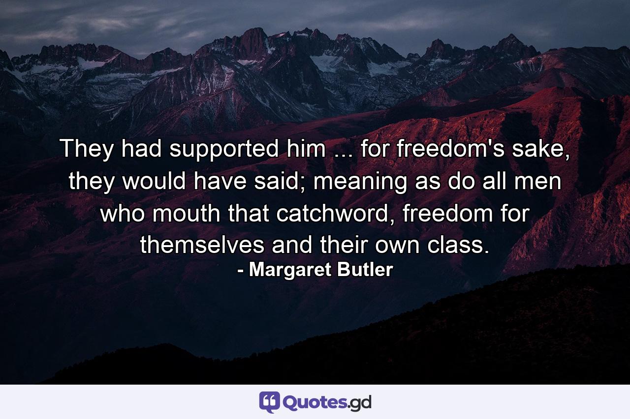 They had supported him ... for freedom's sake, they would have said; meaning as do all men who mouth that catchword, freedom for themselves and their own class. - Quote by Margaret Butler