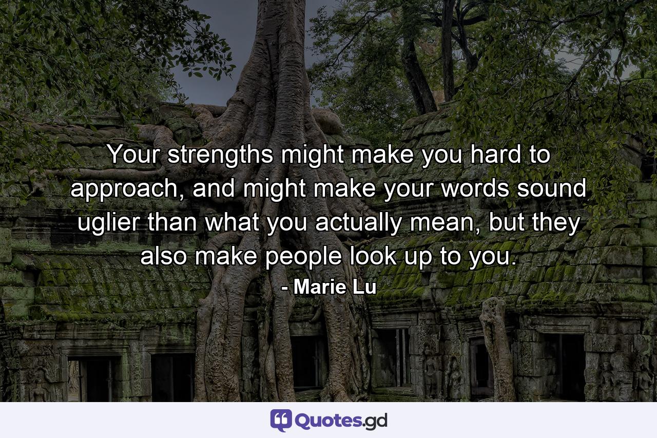 Your strengths might make you hard to approach, and might make your words sound uglier than what you actually mean, but they also make people look up to you. - Quote by Marie Lu