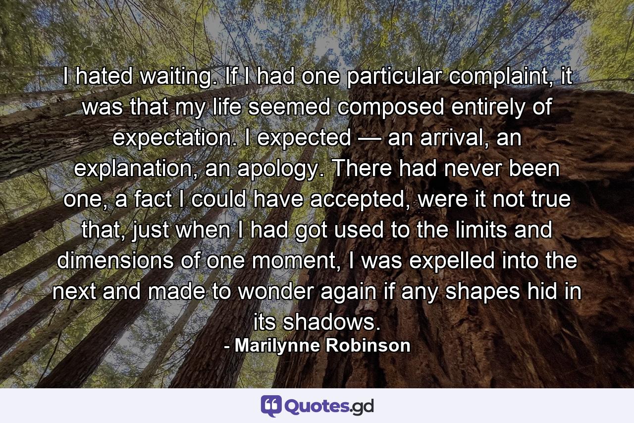 I hated waiting. If I had one particular complaint, it was that my life seemed composed entirely of expectation. I expected — an arrival, an explanation, an apology. There had never been one, a fact I could have accepted, were it not true that, just when I had got used to the limits and dimensions of one moment, I was expelled into the next and made to wonder again if any shapes hid in its shadows. - Quote by Marilynne Robinson