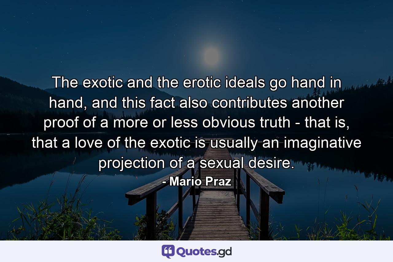 The exotic and the erotic ideals go hand in hand, and this fact also contributes another proof of a more or less obvious truth - that is, that a love of the exotic is usually an imaginative projection of a sexual desire. - Quote by Mario Praz