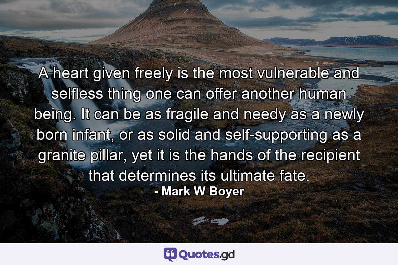 A heart given freely is the most vulnerable and selfless thing one can offer another human being. It can be as fragile and needy as a newly born infant, or as solid and self-supporting as a granite pillar, yet it is the hands of the recipient that determines its ultimate fate. - Quote by Mark W Boyer