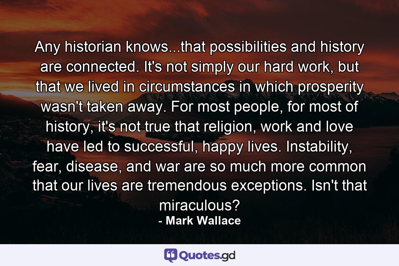 Any historian knows...that possibilities and history are connected. It's not simply our hard work, but that we lived in circumstances in which prosperity wasn't taken away. For most people, for most of history, it's not true that religion, work and love have led to successful, happy lives. Instability, fear, disease, and war are so much more common that our lives are tremendous exceptions. Isn't that miraculous? - Quote by Mark Wallace