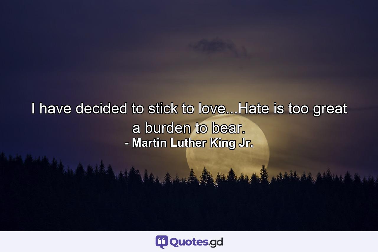 I have decided to stick to love...Hate is too great a burden to bear. - Quote by Martin Luther King Jr.