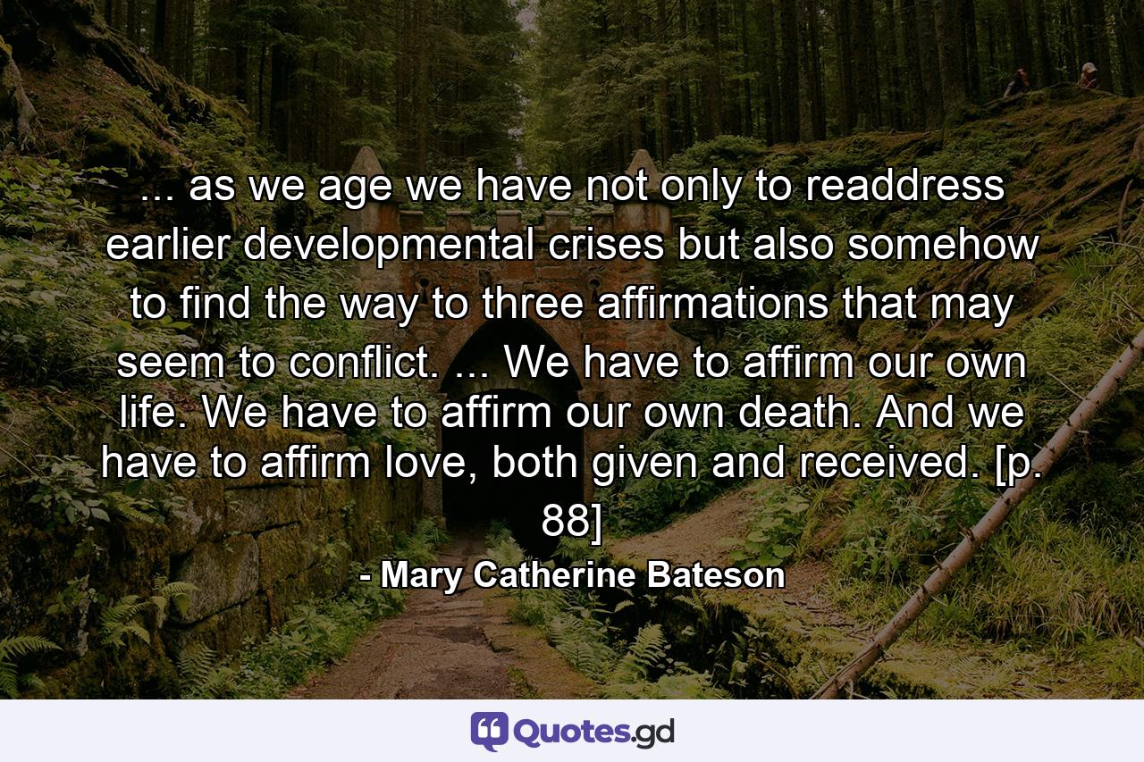 ... as we age we have not only to readdress earlier developmental crises but also somehow to find the way to three affirmations that may seem to conflict. ... We have to affirm our own life. We have to affirm our own death. And we have to affirm love, both given and received. [p. 88] - Quote by Mary Catherine Bateson