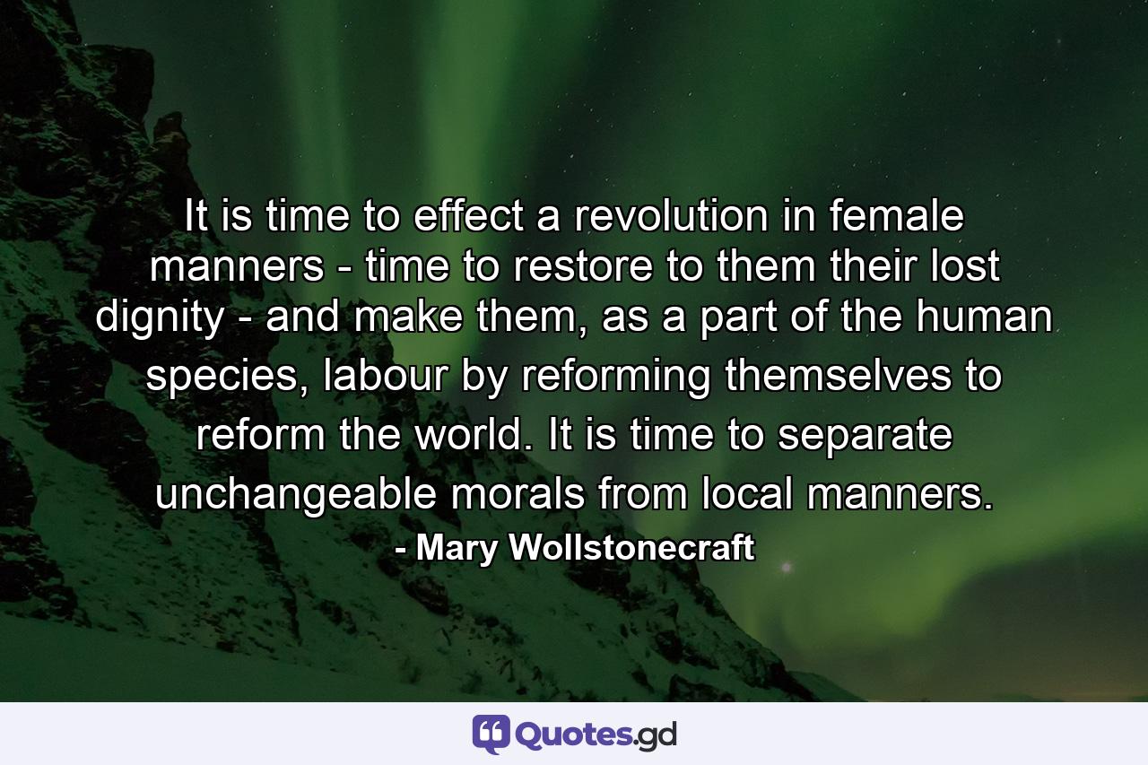 It is time to effect a revolution in female manners - time to restore to them their lost dignity - and make them, as a part of the human species, labour by reforming themselves to reform the world. It is time to separate unchangeable morals from local manners. - Quote by Mary Wollstonecraft