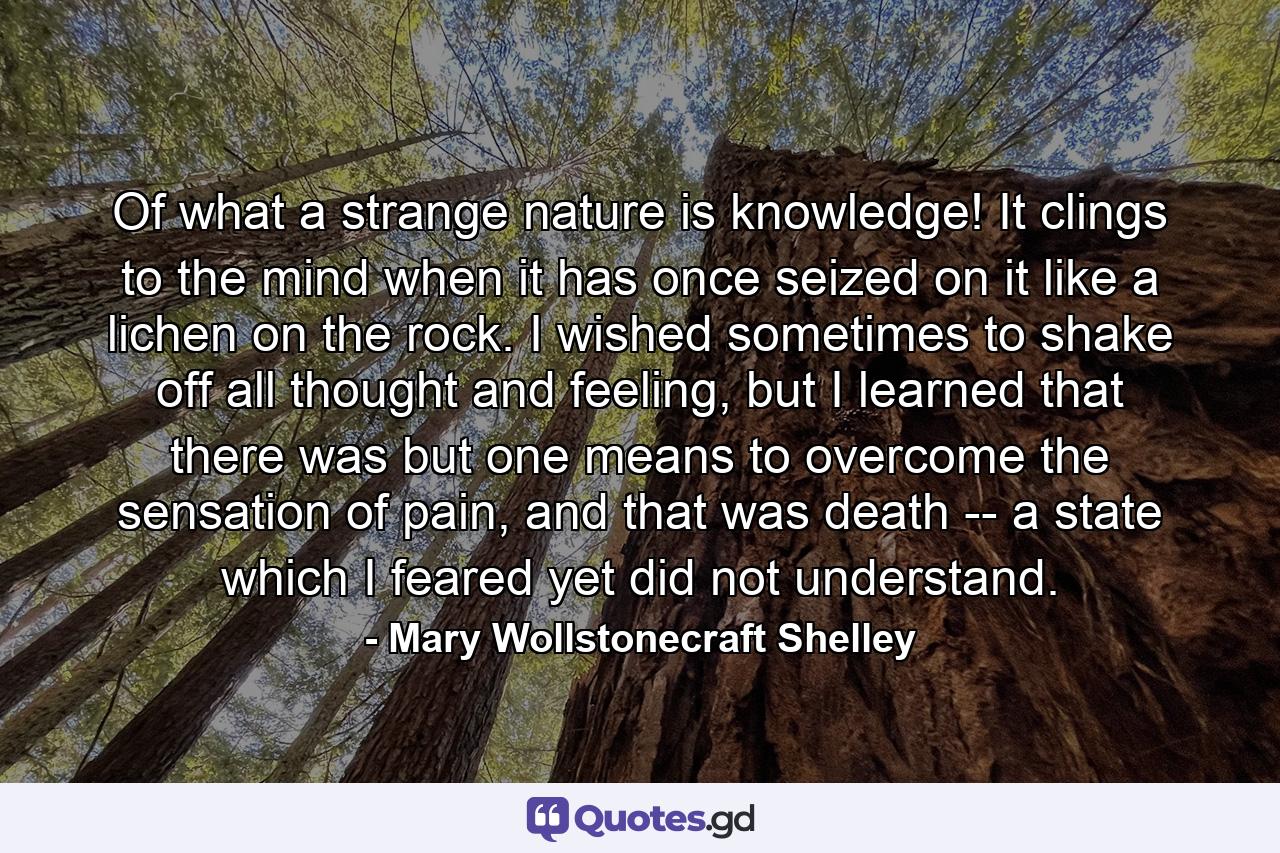 Of what a strange nature is knowledge! It clings to the mind when it has once seized on it like a lichen on the rock. I wished sometimes to shake off all thought and feeling, but I learned that there was but one means to overcome the sensation of pain, and that was death -- a state which I feared yet did not understand. - Quote by Mary Wollstonecraft Shelley