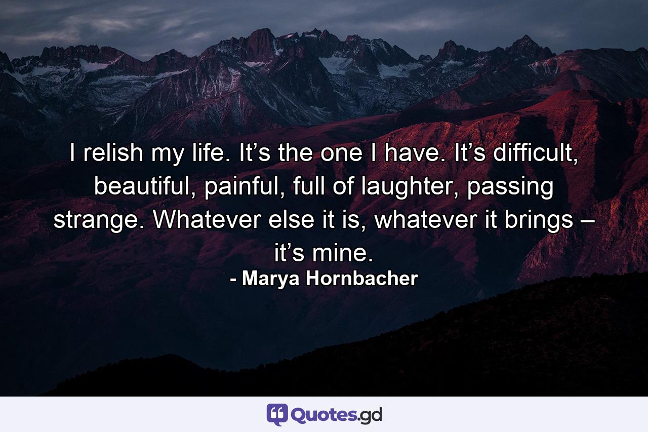 I relish my life. It’s the one I have. It’s difficult, beautiful, painful, full of laughter, passing strange. Whatever else it is, whatever it brings – it’s mine. - Quote by Marya Hornbacher