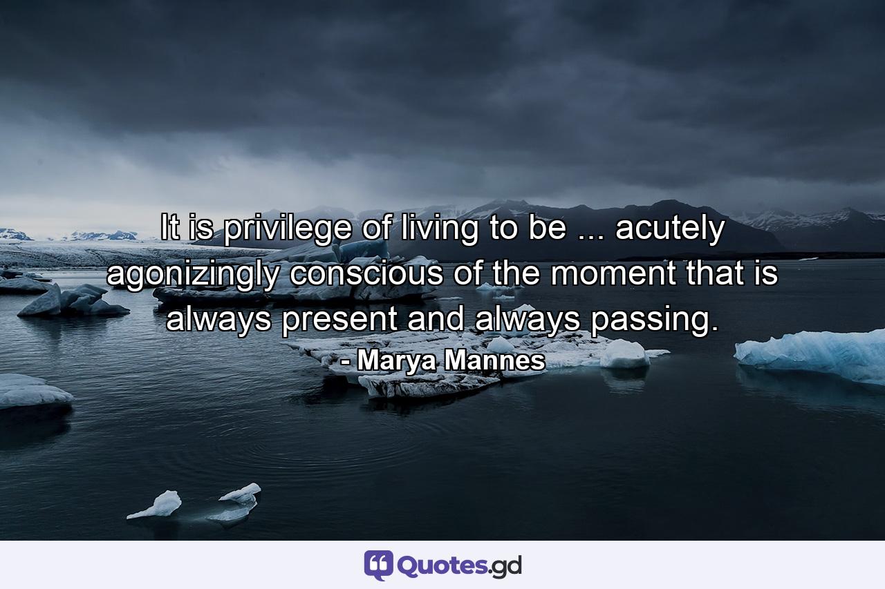 It is privilege of living to be ... acutely  agonizingly conscious of the moment that is always present and always passing. - Quote by Marya Mannes