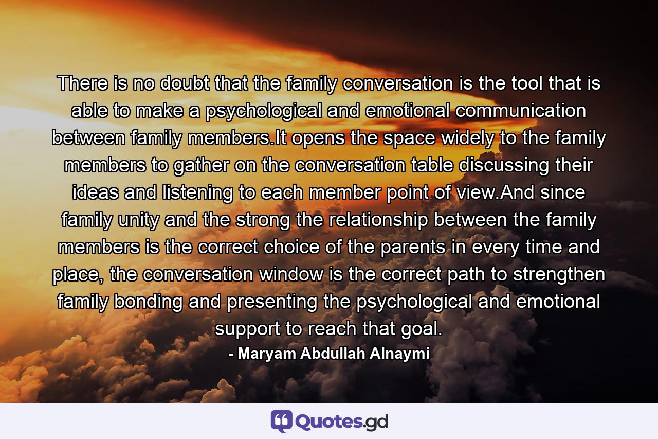 There is no doubt that the family conversation is the tool that is able to make a psychological and emotional communication between family members.It opens the space widely to the family members to gather on the conversation table discussing their ideas and listening to each member point of view.And since family unity and the strong the relationship between the family members is the correct choice of the parents in every time and place, the conversation window is the correct path to strengthen family bonding and presenting the psychological and emotional support to reach that goal. - Quote by Maryam Abdullah Alnaymi