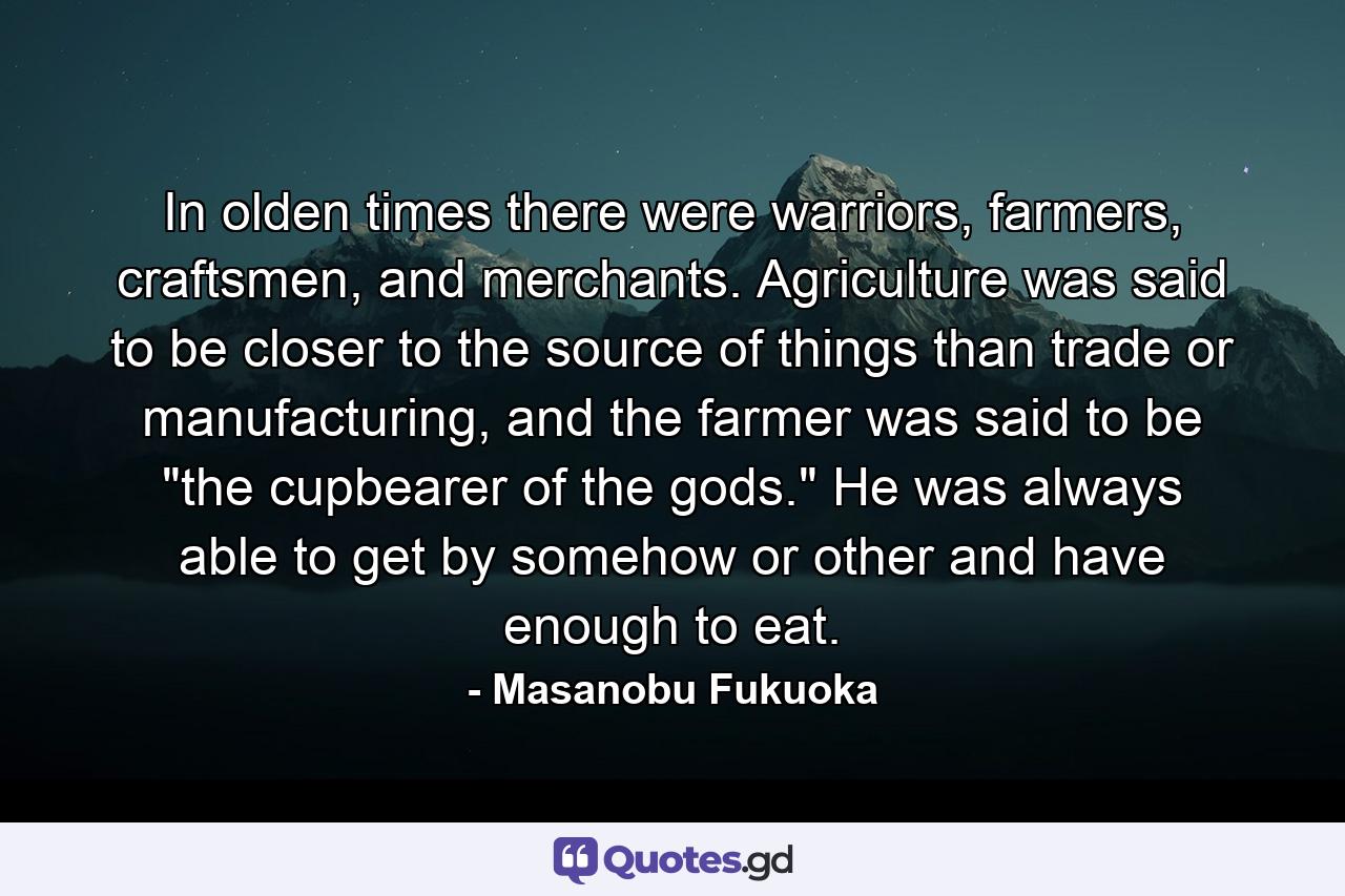 In olden times there were warriors, farmers, craftsmen, and merchants. Agriculture was said to be closer to the source of things than trade or manufacturing, and the farmer was said to be 