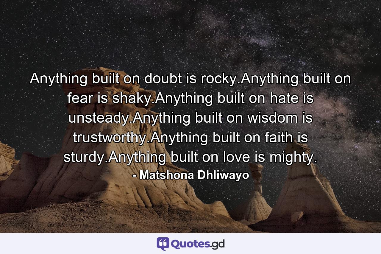 Anything built on doubt is rocky.Anything built on fear is shaky.Anything built on hate is unsteady.Anything built on wisdom is trustworthy.Anything built on faith is sturdy.Anything built on love is mighty. - Quote by Matshona Dhliwayo