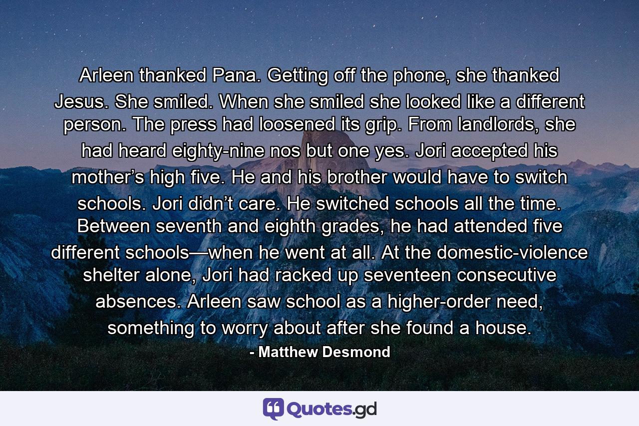 Arleen thanked Pana. Getting off the phone, she thanked Jesus. She smiled. When she smiled she looked like a different person. The press had loosened its grip. From landlords, she had heard eighty-nine nos but one yes. Jori accepted his mother’s high five. He and his brother would have to switch schools. Jori didn’t care. He switched schools all the time. Between seventh and eighth grades, he had attended five different schools—when he went at all. At the domestic-violence shelter alone, Jori had racked up seventeen consecutive absences. Arleen saw school as a higher-order need, something to worry about after she found a house. - Quote by Matthew Desmond