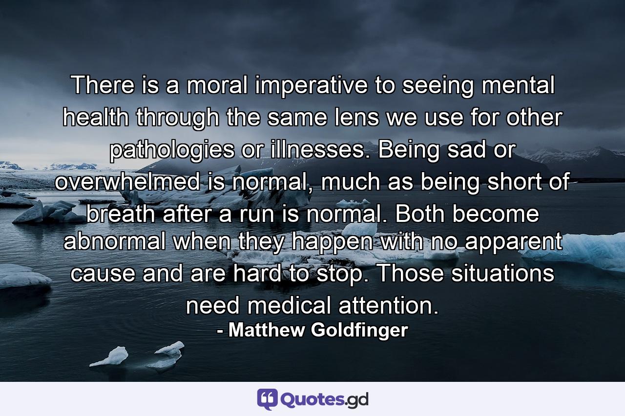 There is a moral imperative to seeing mental health through the same lens we use for other pathologies or illnesses. Being sad or overwhelmed is normal, much as being short of breath after a run is normal. Both become abnormal when they happen with no apparent cause and are hard to stop. Those situations need medical attention. - Quote by Matthew Goldfinger