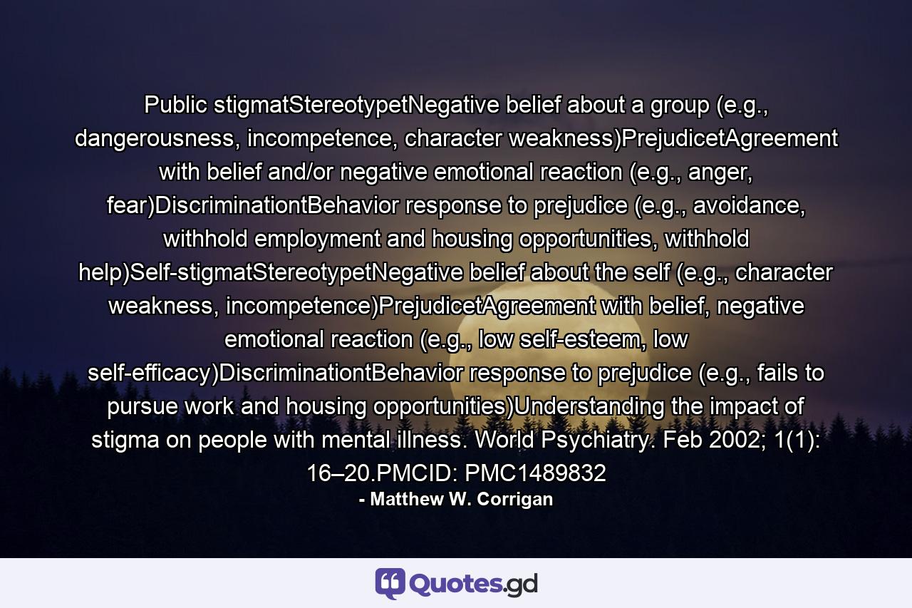 Public stigmatStereotypetNegative belief about a group (e.g., dangerousness, incompetence, character weakness)PrejudicetAgreement with belief and/or negative emotional reaction (e.g., anger, fear)DiscriminationtBehavior response to prejudice (e.g., avoidance, withhold employment and housing opportunities, withhold help)Self-stigmatStereotypetNegative belief about the self (e.g., character weakness, incompetence)PrejudicetAgreement with belief, negative emotional reaction (e.g., low self-esteem, low self-efficacy)DiscriminationtBehavior response to prejudice (e.g., fails to pursue work and housing opportunities)Understanding the impact of stigma on people with mental illness. World Psychiatry. Feb 2002; 1(1): 16–20.PMCID: PMC1489832 - Quote by Matthew W. Corrigan