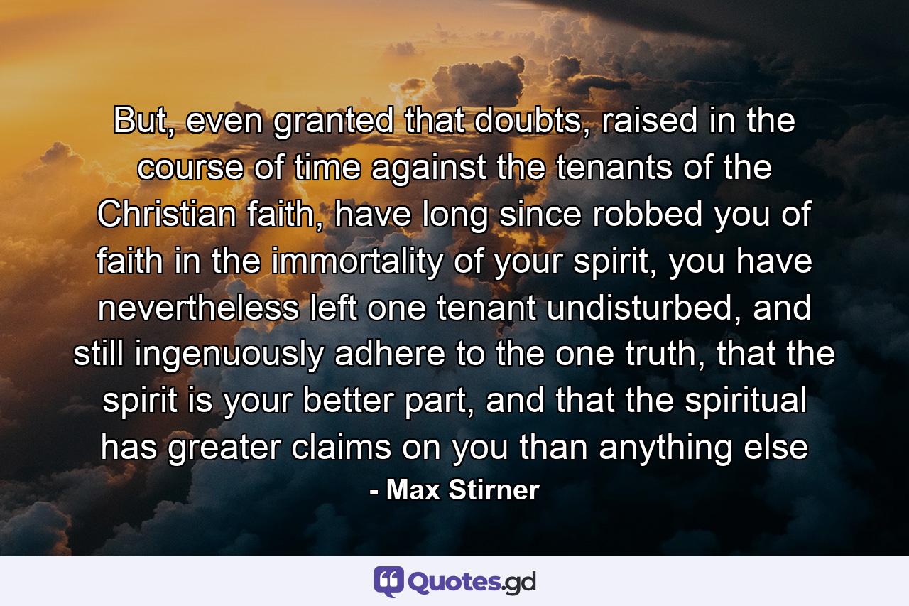 But, even granted that doubts, raised in the course of time against the tenants of the Christian faith, have long since robbed you of faith in the immortality of your spirit, you have nevertheless left one tenant undisturbed, and still ingenuously adhere to the one truth, that the spirit is your better part, and that the spiritual has greater claims on you than anything else - Quote by Max Stirner