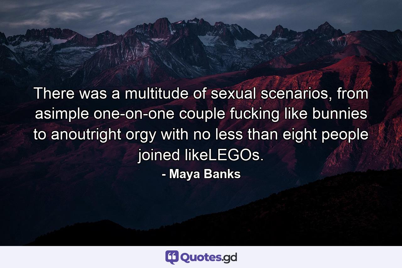 There was a multitude of sexual scenarios, from asimple one-on-one couple fucking like bunnies to anoutright orgy with no less than eight people joined likeLEGOs. - Quote by Maya Banks