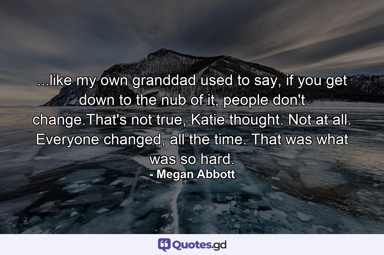 ...like my own granddad used to say, if you get down to the nub of it, people don't change.That's not true, Katie thought. Not at all. Everyone changed, all the time. That was what was so hard. - Quote by Megan Abbott