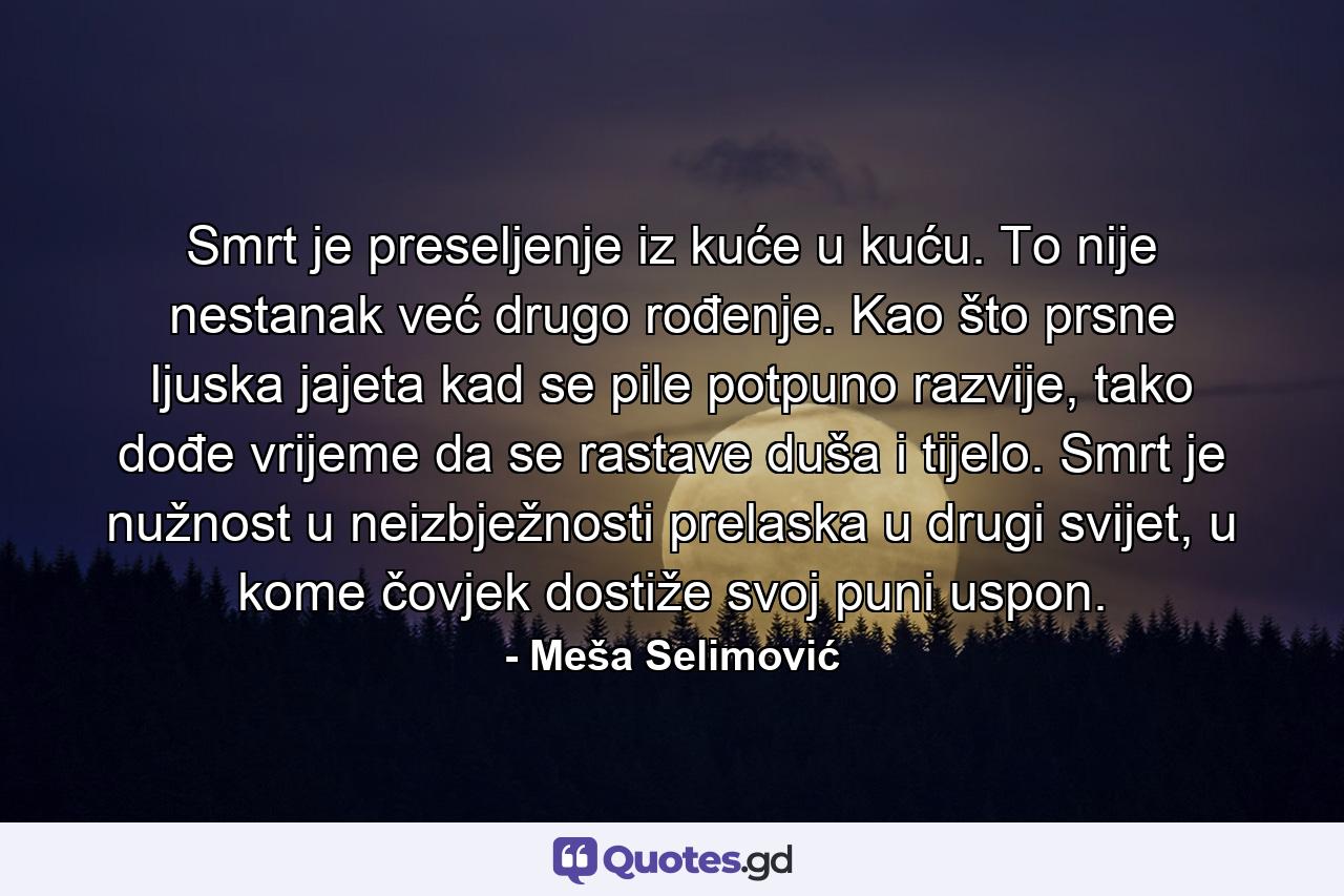 Smrt je preseljenje iz kuće u kuću. To nije nestanak već drugo rođenje. Kao što prsne ljuska jajeta kad se pile potpuno razvije, tako dođe vrijeme da se rastave duša i tijelo. Smrt je nužnost u neizbježnosti prelaska u drugi svijet, u kome čovjek dostiže svoj puni uspon. - Quote by Meša Selimović