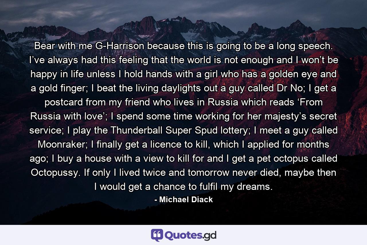 Bear with me G-Harrison because this is going to be a long speech. I’ve always had this feeling that the world is not enough and I won’t be happy in life unless I hold hands with a girl who has a golden eye and a gold finger; I beat the living daylights out a guy called Dr No; I get a postcard from my friend who lives in Russia which reads ‘From Russia with love’; I spend some time working for her majesty’s secret service; I play the Thunderball Super Spud lottery; I meet a guy called Moonraker; I finally get a licence to kill, which I applied for months ago; I buy a house with a view to kill for and I get a pet octopus called Octopussy. If only I lived twice and tomorrow never died, maybe then I would get a chance to fulfil my dreams. - Quote by Michael Diack