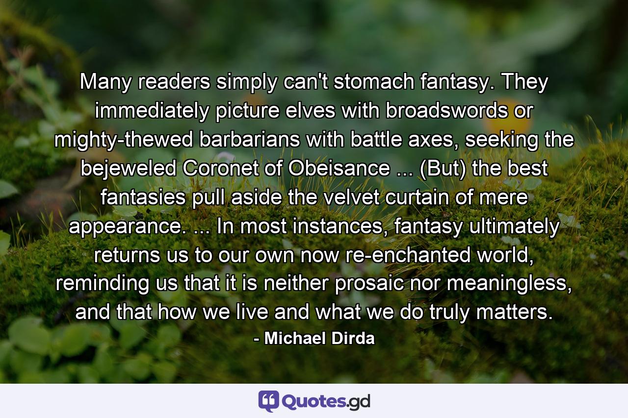 Many readers simply can't stomach fantasy. They immediately picture elves with broadswords or mighty-thewed barbarians with battle axes, seeking the bejeweled Coronet of Obeisance ... (But) the best fantasies pull aside the velvet curtain of mere appearance. ... In most instances, fantasy ultimately returns us to our own now re-enchanted world, reminding us that it is neither prosaic nor meaningless, and that how we live and what we do truly matters. - Quote by Michael Dirda