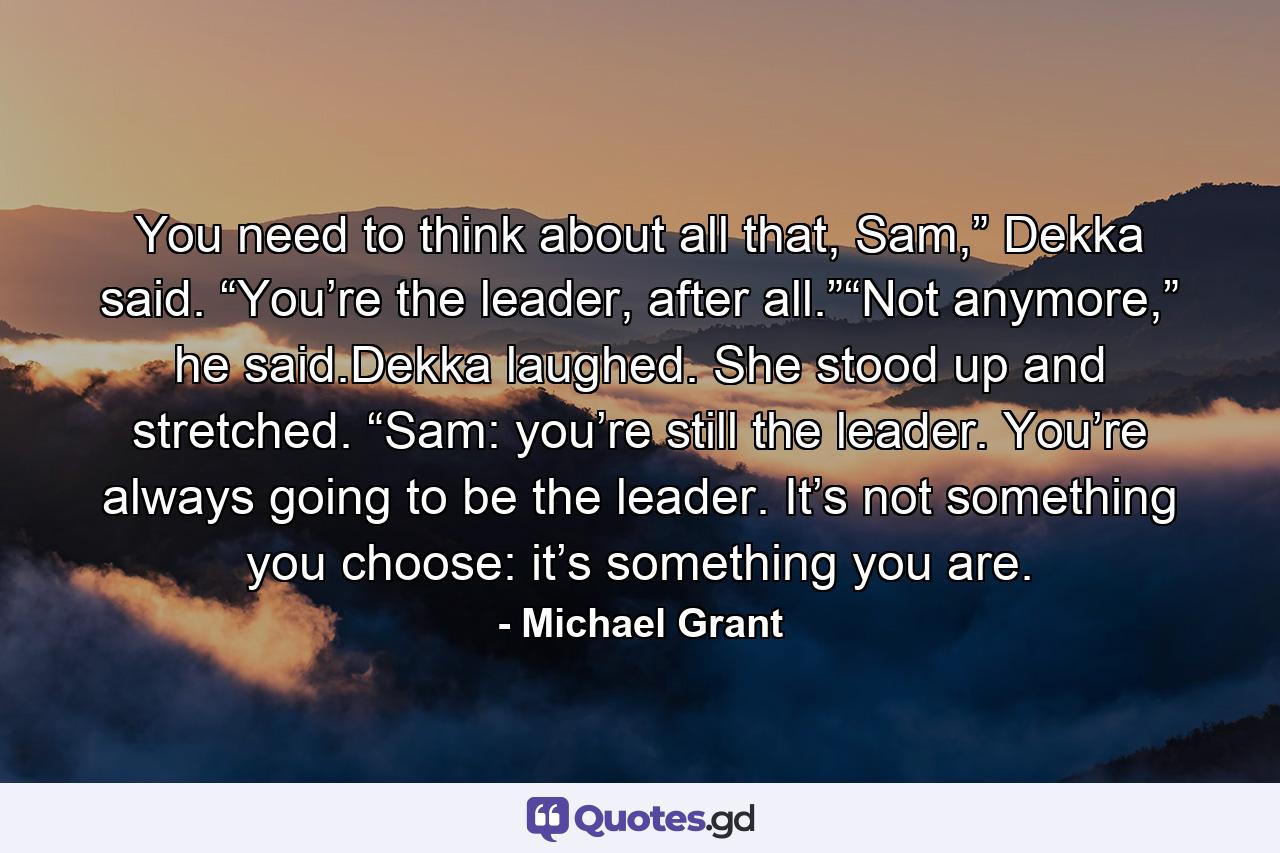 You need to think about all that, Sam,” Dekka said. “You’re the leader, after all.”“Not anymore,” he said.Dekka laughed. She stood up and stretched. “Sam: you’re still the leader. You’re always going to be the leader. It’s not something you choose: it’s something you are. - Quote by Michael Grant