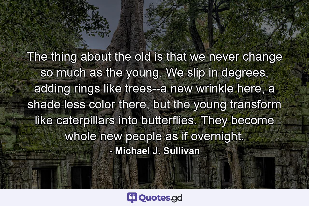 The thing about the old is that we never change so much as the young. We slip in degrees, adding rings like trees--a new wrinkle here, a shade less color there, but the young transform like caterpillars into butterflies. They become whole new people as if overnight. - Quote by Michael J. Sullivan