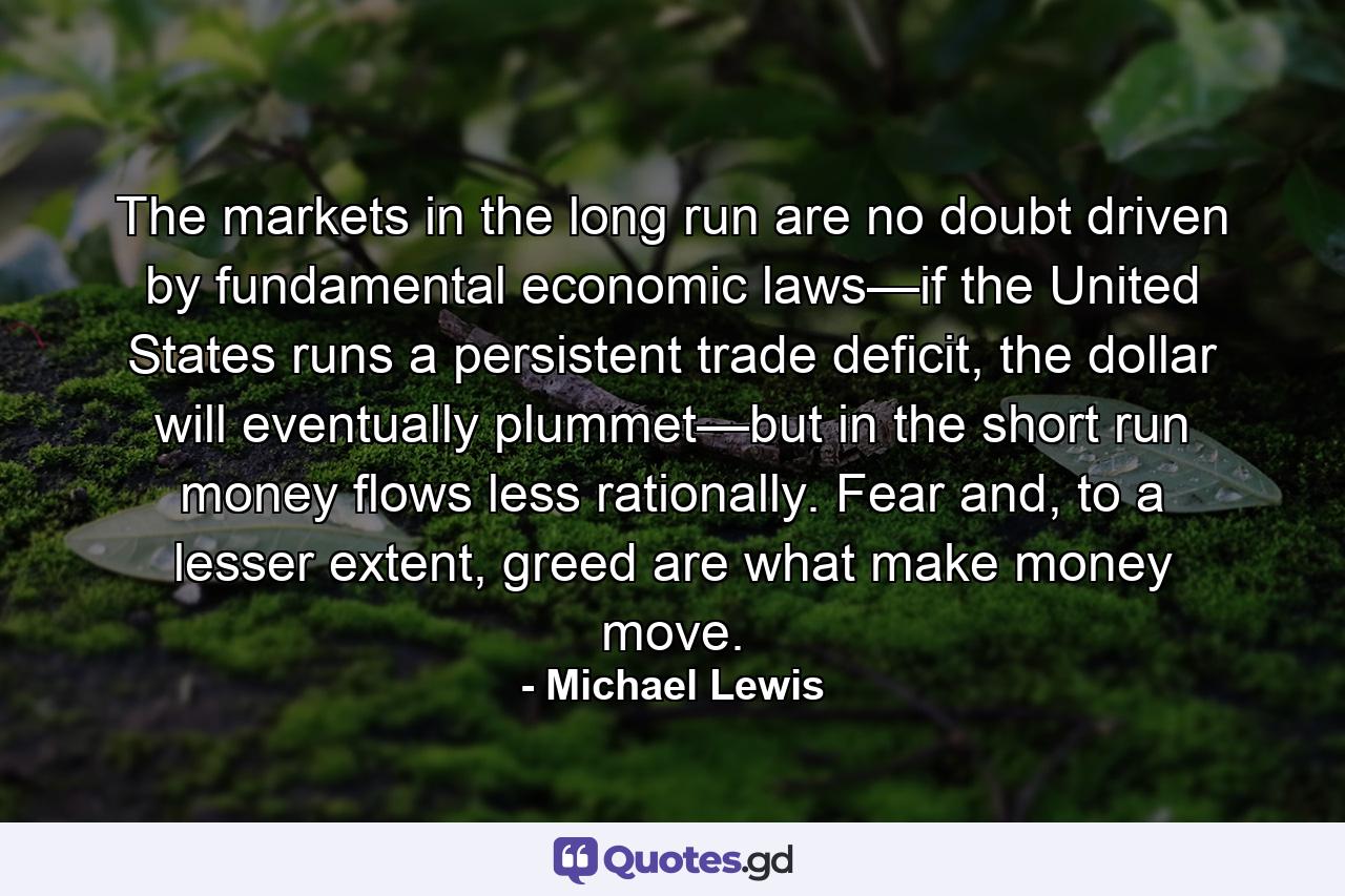 The markets in the long run are no doubt driven by fundamental economic laws—if the United States runs a persistent trade deficit, the dollar will eventually plummet—but in the short run money flows less rationally. Fear and, to a lesser extent, greed are what make money move. - Quote by Michael Lewis