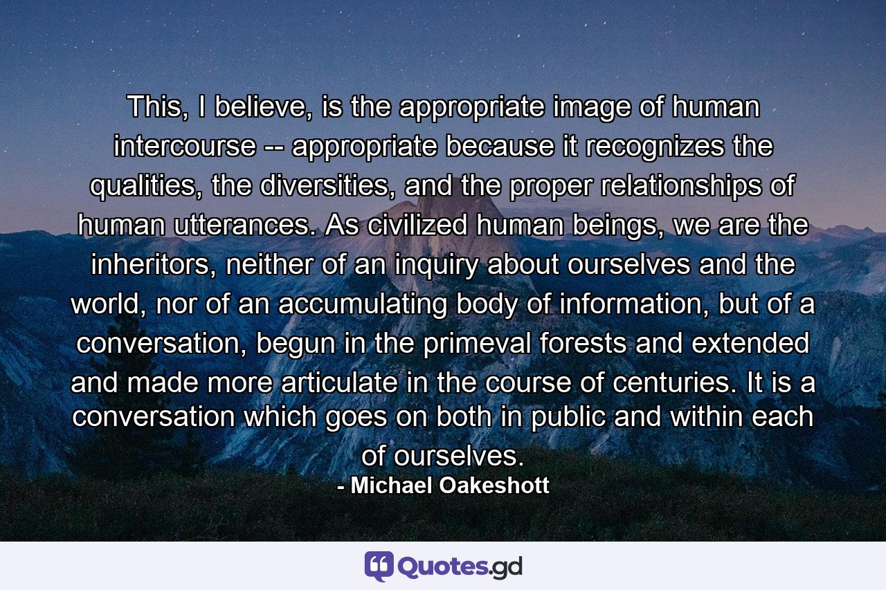 This, I believe, is the appropriate image of human intercourse -- appropriate because it recognizes the qualities, the diversities, and the proper relationships of human utterances. As civilized human beings, we are the inheritors, neither of an inquiry about ourselves and the world, nor of an accumulating body of information, but of a conversation, begun in the primeval forests and extended and made more articulate in the course of centuries. It is a conversation which goes on both in public and within each of ourselves. - Quote by Michael Oakeshott