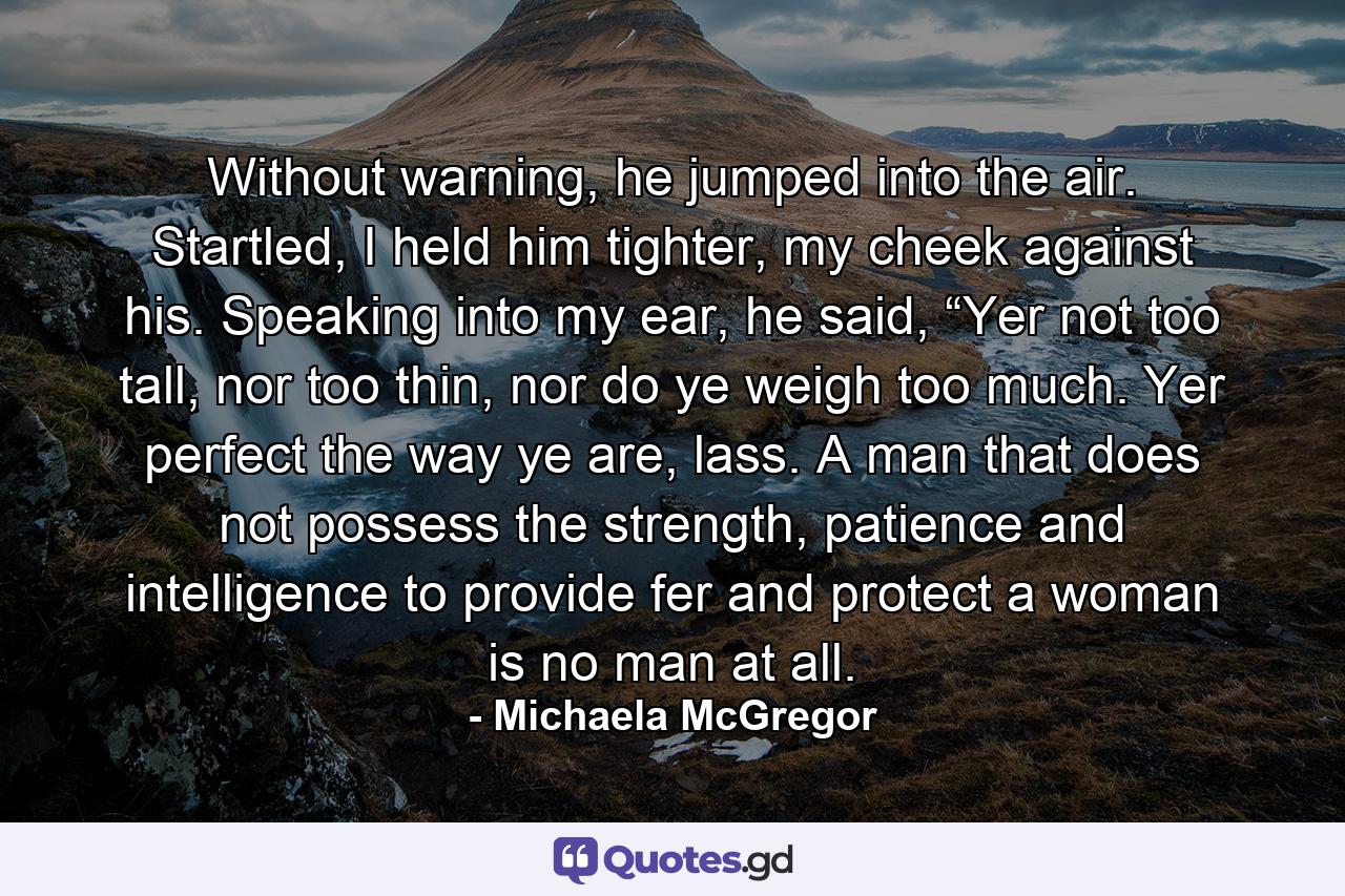 Without warning, he jumped into the air. Startled, I held him tighter, my cheek against his. Speaking into my ear, he said, “Yer not too tall, nor too thin, nor do ye weigh too much. Yer perfect the way ye are, lass. A man that does not possess the strength, patience and intelligence to provide fer and protect a woman is no man at all. - Quote by Michaela McGregor