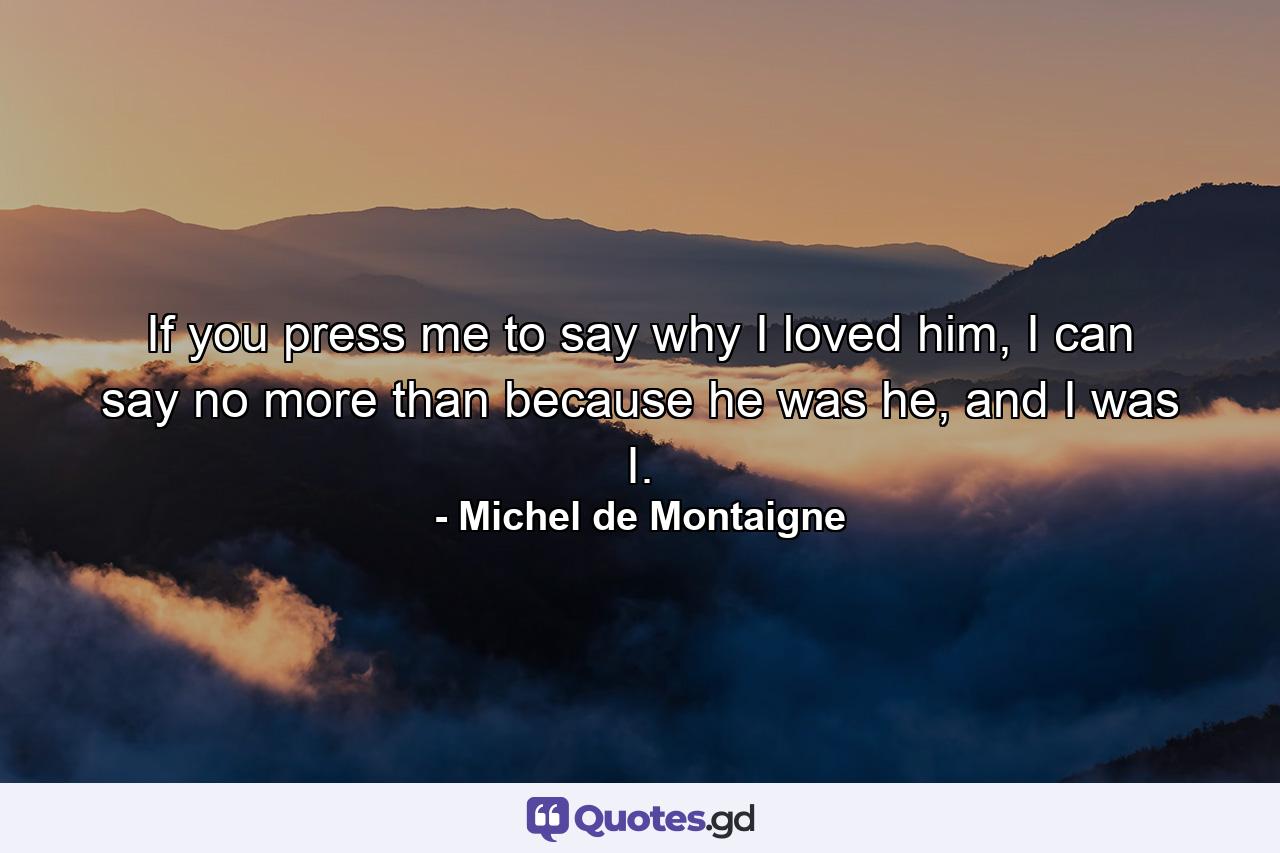 If you press me to say why I loved him, I can say no more than because he was he, and I was I. - Quote by Michel de Montaigne
