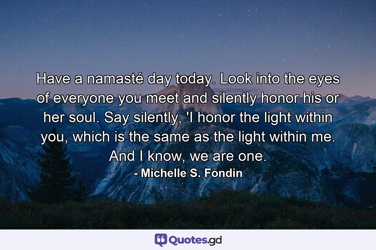 Have a namasté day today. Look into the eyes of everyone you meet and silently honor his or her soul. Say silently, 'I honor the light within you, which is the same as the light within me. And I know, we are one. - Quote by Michelle S. Fondin