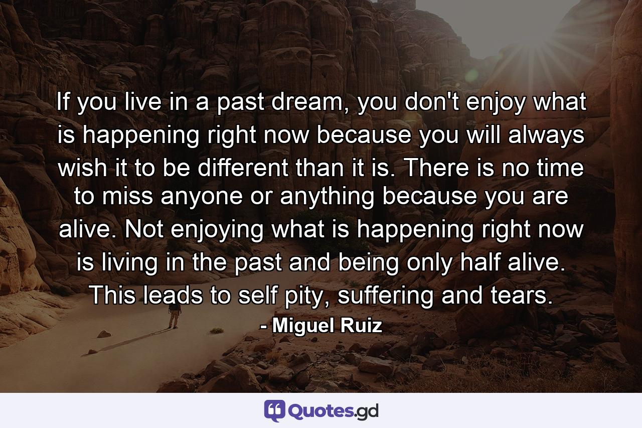 If you live in a past dream, you don't enjoy what is happening right now because you will always wish it to be different than it is. There is no time to miss anyone or anything because you are alive. Not enjoying what is happening right now is living in the past and being only half alive. This leads to self pity, suffering and tears. - Quote by Miguel Ruiz