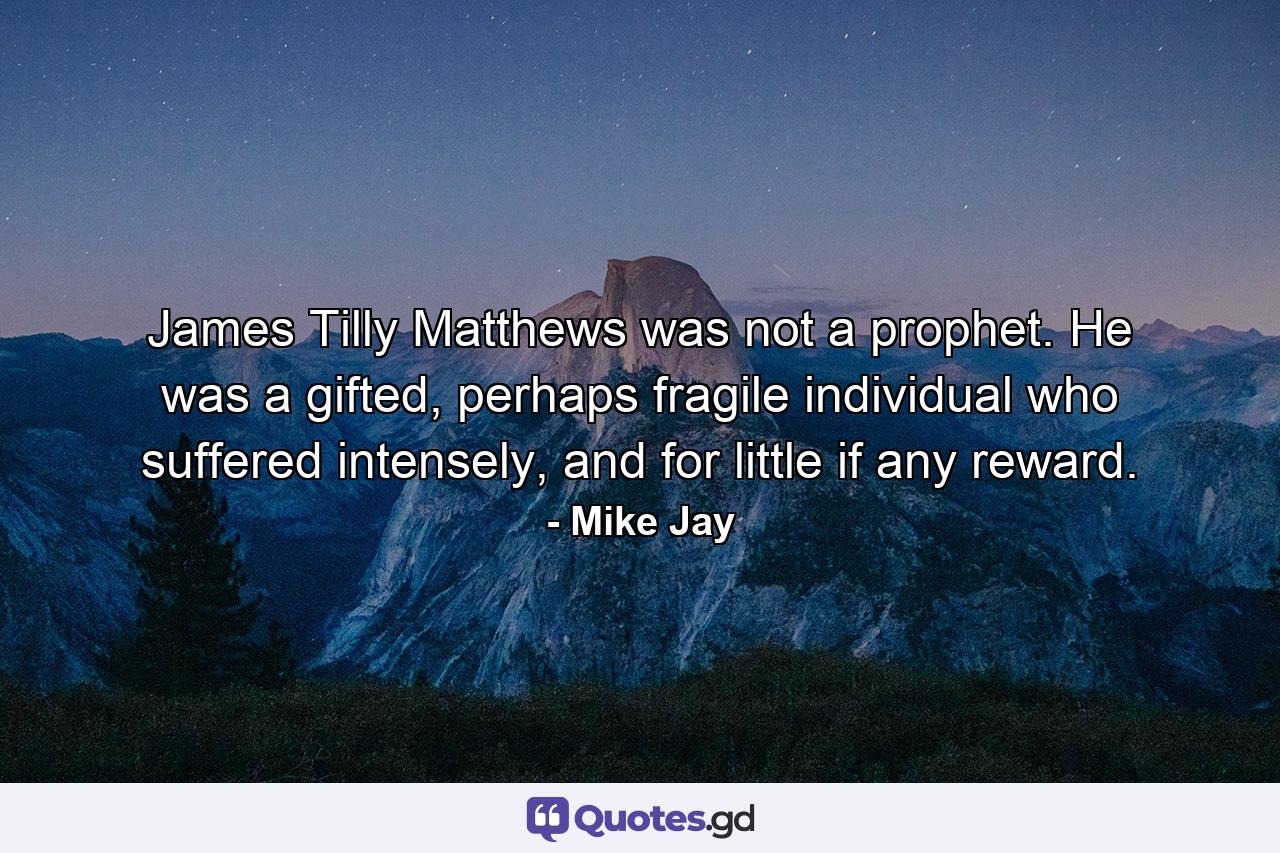 James Tilly Matthews was not a prophet. He was a gifted, perhaps fragile individual who suffered intensely, and for little if any reward. - Quote by Mike Jay