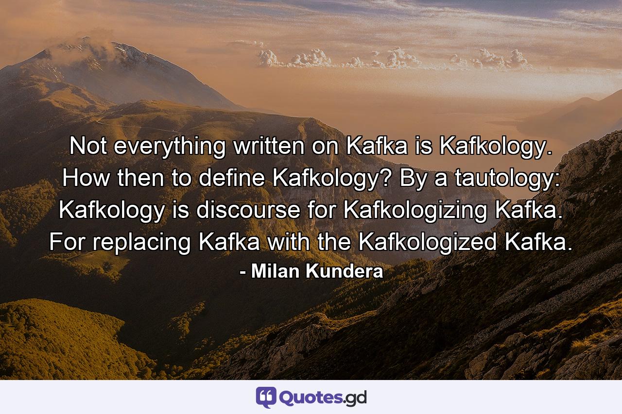 Not everything written on Kafka is Kafkology. How then to define Kafkology? By a tautology: Kafkology is discourse for Kafkologizing Kafka. For replacing Kafka with the Kafkologized Kafka. - Quote by Milan Kundera