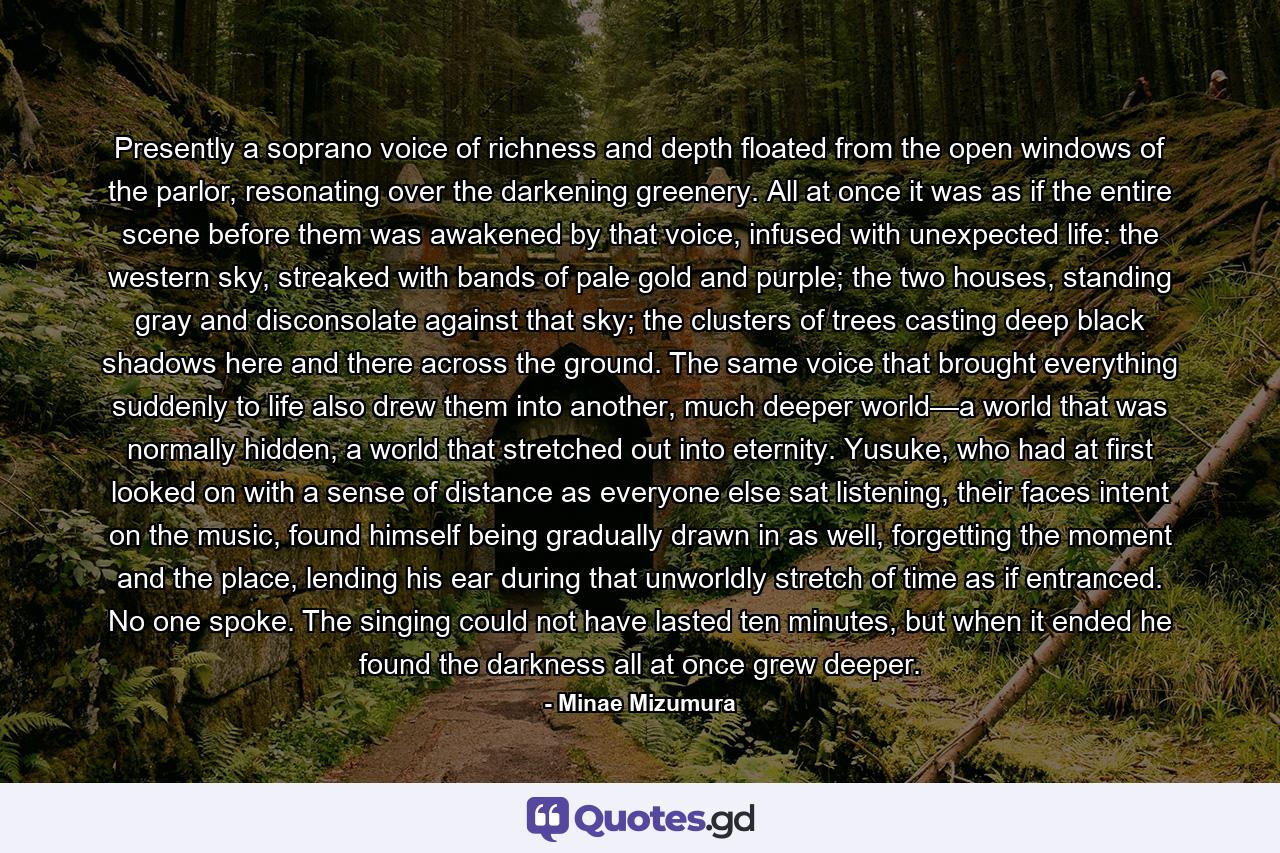 Presently a soprano voice of richness and depth floated from the open windows of the parlor, resonating over the darkening greenery. All at once it was as if the entire scene before them was awakened by that voice, infused with unexpected life: the western sky, streaked with bands of pale gold and purple; the two houses, standing gray and disconsolate against that sky; the clusters of trees casting deep black shadows here and there across the ground. The same voice that brought everything suddenly to life also drew them into another, much deeper world—a world that was normally hidden, a world that stretched out into eternity. Yusuke, who had at first looked on with a sense of distance as everyone else sat listening, their faces intent on the music, found himself being gradually drawn in as well, forgetting the moment and the place, lending his ear during that unworldly stretch of time as if entranced. No one spoke. The singing could not have lasted ten minutes, but when it ended he found the darkness all at once grew deeper. - Quote by Minae Mizumura