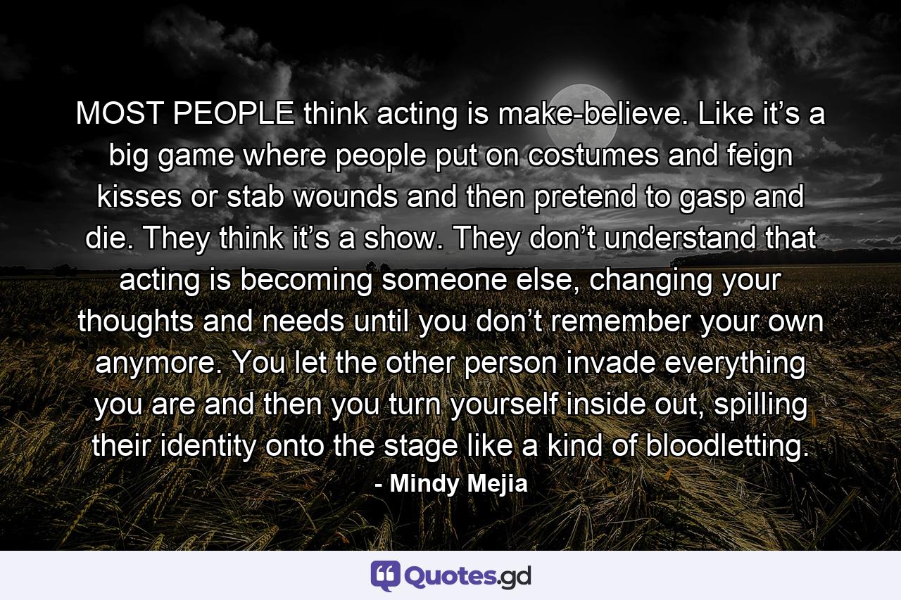 MOST PEOPLE think acting is make-believe. Like it’s a big game where people put on costumes and feign kisses or stab wounds and then pretend to gasp and die. They think it’s a show. They don’t understand that acting is becoming someone else, changing your thoughts and needs until you don’t remember your own anymore. You let the other person invade everything you are and then you turn yourself inside out, spilling their identity onto the stage like a kind of bloodletting. - Quote by Mindy Mejia