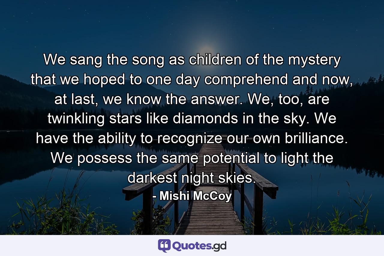 We sang the song as children of the mystery that we hoped to one day comprehend and now, at last, we know the answer. We, too, are twinkling stars like diamonds in the sky. We have the ability to recognize our own brilliance. We possess the same potential to light the darkest night skies. - Quote by Mishi McCoy