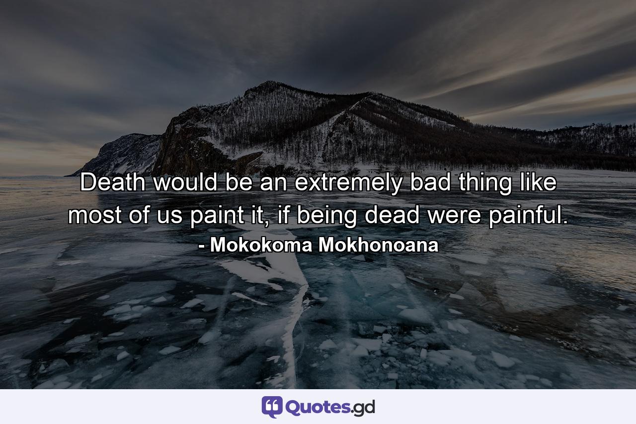 Death would be an extremely bad thing like most of us paint it, if being dead were painful. - Quote by Mokokoma Mokhonoana