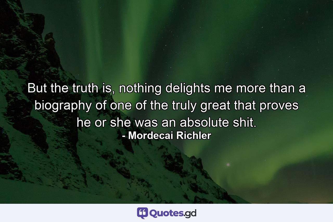 But the truth is, nothing delights me more than a biography of one of the truly great that proves he or she was an absolute shit. - Quote by Mordecai Richler