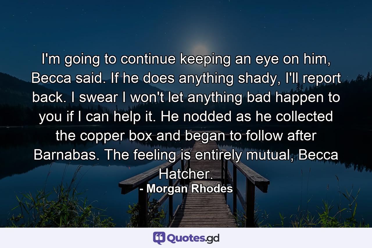 I'm going to continue keeping an eye on him, Becca said. If he does anything shady, I'll report back. I swear I won't let anything bad happen to you if I can help it.  He nodded as he collected the copper box and began to follow after Barnabas. The feeling is entirely mutual, Becca Hatcher. - Quote by Morgan Rhodes