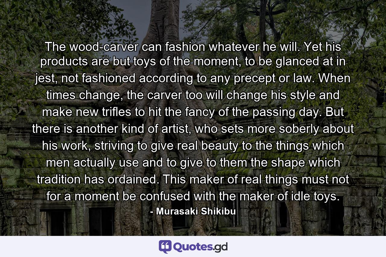 The wood-carver can fashion whatever he will. Yet his products are but toys of the moment, to be glanced at in jest, not fashioned according to any precept or law. When times change, the carver too will change his style and make new trifles to hit the fancy of the passing day. But there is another kind of artist, who sets more soberly about his work, striving to give real beauty to the things which men actually use and to give to them the shape which tradition has ordained. This maker of real things must not for a moment be confused with the maker of idle toys. - Quote by Murasaki Shikibu